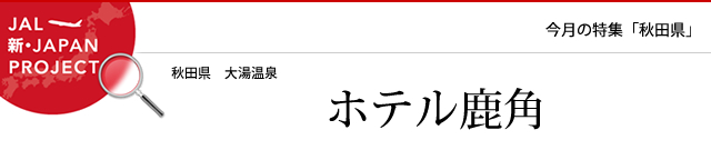 JAPAN PROJECT 日本に旅の力を。JAL 今月の特集「秋田県」大湯温泉 ホテル鹿角