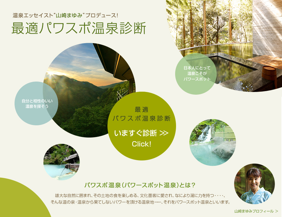 温泉エッセイスト“山崎まゆみ”プロデュース！最適パワスポ温泉診断 パワスポ温泉（パワースポット温泉）とは？雄大な自然に囲まれ、その土地の食を楽しめる、文化墨客に愛され、なにより湯に力を持つ…、そんな温の泉・温泉から果てしないパワーを頂ける温泉地、それをパワースポット温泉といいます。