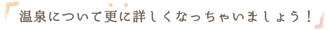 温泉について更に詳しくなっちゃいましょう！